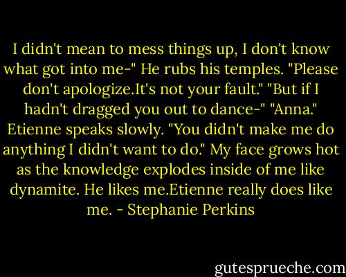 I didn't mean to mess things up, I don't know what got into me-"<br />He rubs his temples. "Please don't apologize.It's not your fault."<br />"But if I hadn't dragged you out to dance-"<br />"Anna." Etienne speaks slowly. "You didn't make me do anything I didn't want to do."<br />My face grows hot as the knowledge explodes inside of me like dynamite.<br />He likes me.Etienne really does like me. - Stephanie Perkins