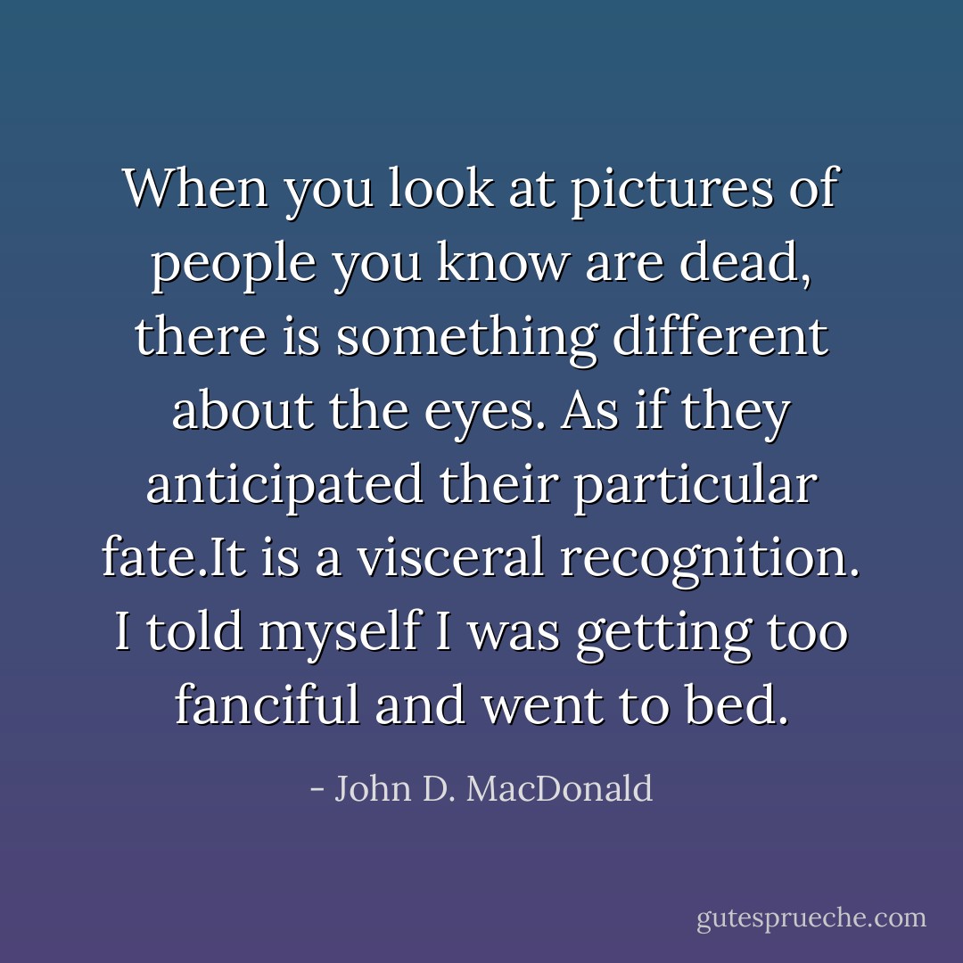 When you look at pictures of people you know are dead, there is something different about the eyes. As if they anticipated their particular fate.It is a visceral recognition. I told myself I was getting too fanciful and went to bed. - John D. MacDonald