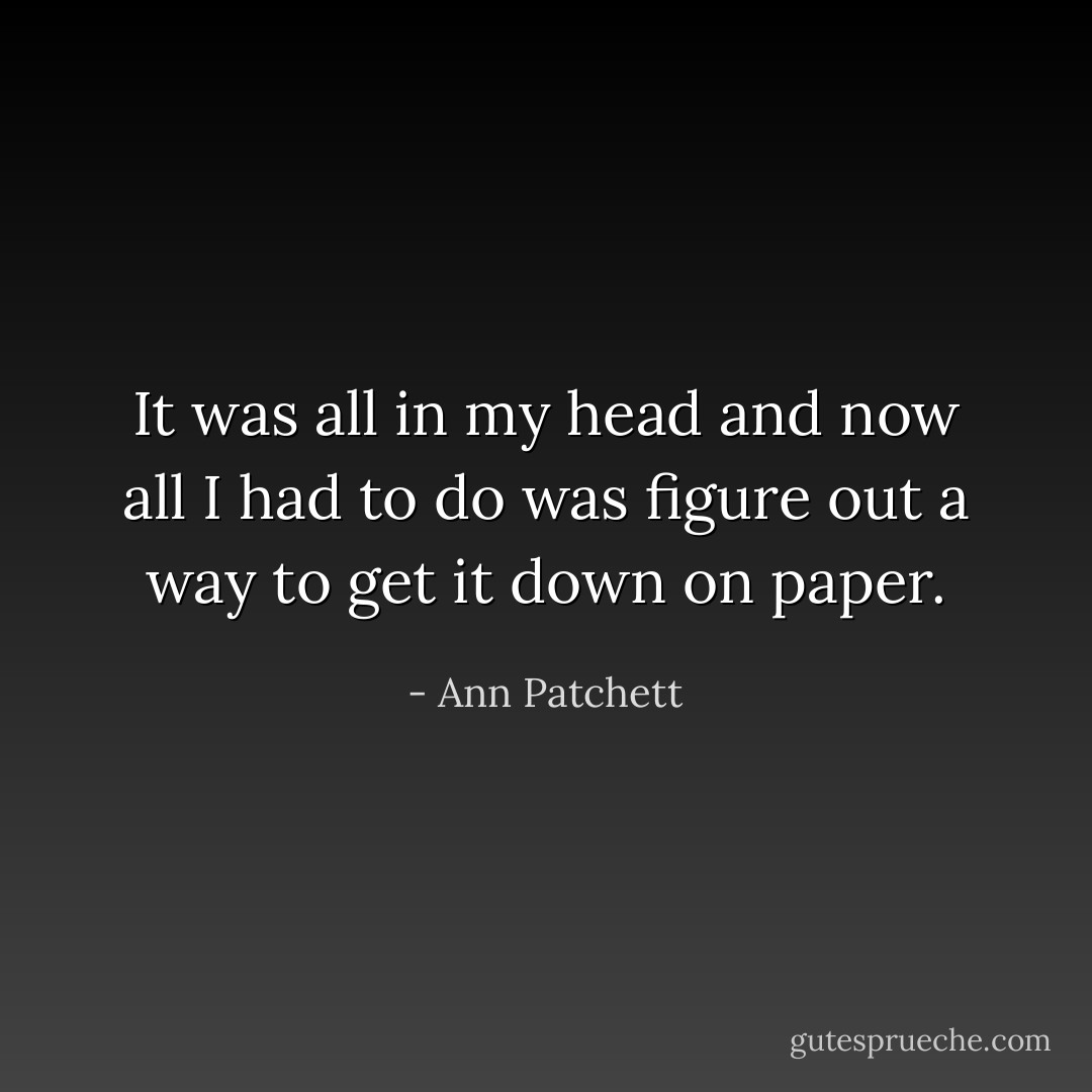 It was all in my head and now all I had to do was figure out a way to get it down on paper. - Ann Patchett