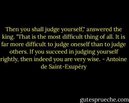 Then you shall judge yourself," answered the king. "That is the most difficult thing of all. It is far more difficult to judge oneself than to judge others. If you succeed in judging yourself rightly, then indeed you are very wise. - Antoine de Saint-Exupéry