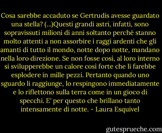 Cosa sarebbe accaduto se Gertrudis avesse guardato una stella? (...)Questi grandi astri, infatti, sono sopravissuti milioni di anni soltanto perché stanno molto attenti a non assorbire i raggi ardenti che gli amanti di tutto il mondo, notte dopo notte, mandano nella loro direzione. Se non fosse così, al loro interno si svilupperebbe un calore così forte che li farebbe esplodere in mille pezzi. Pertanto quando uno sguardo li raggiunge, lo respingono immediatamente e lo riflettono sulla terra come in un gioco di specchi. E' per questo che brillano tanto intensamente di notte. - Laura Esquivel