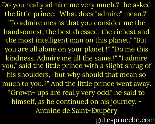 Do you really admire me very much.?" he asked the little prince.<br />"What does "admire" mean.?"<br />"To admire means that you consider me the handsomest, the best dressed, the richest and the most intelligent man on this planet."<br />"But you are all alone on your planet.!"<br />"Do me this kindness. Admire me all the same.!"<br />"I admire you," said the little prince with a slight shrug of his shoulders, "but why should that mean so much to you.?"<br />And the little prince went away.<br />"Grown- ups are really very odd," he said to himself, as he continued on his journey. - Antoine de Saint-Exupéry