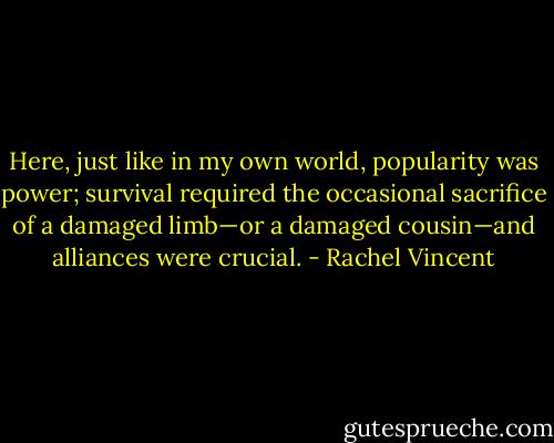 Here, just like in my own world, popularity was power; survival required the occasional sacrifice of a damaged limb—or a damaged cousin—and alliances were crucial. - Rachel Vincent