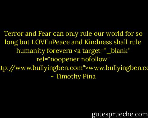 Terror and Fear can only rule our world for so long but LOVE❤Peace and Kindness shall rule humanity forever✌<br /><a target="_blank" rel="noopener nofollow" href="http://www.bullyingben.com">www.bullyingben.com</a> - Timothy Pina