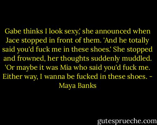 Gabe thinks I look sexy,' she announced when Jace stopped in front of them. 'And he totally said you'd fuck me in these shoes.' She stopped and frowned, her thoughts suddenly muddled. 'Or maybe it was Mia who said you'd fuck me. Either way, I wanna be fucked in these shoes. - Maya Banks