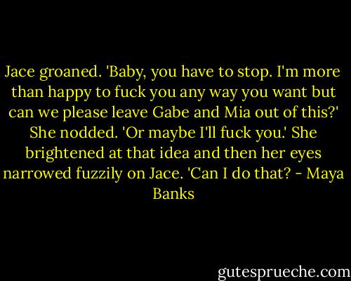 Jace groaned. 'Baby, you have to stop. I'm more than happy to fuck you any way you want but can we please leave Gabe and Mia out of this?'<br />She nodded. 'Or maybe I'll fuck you.' She brightened at that idea and then her eyes narrowed fuzzily on Jace. 'Can I do that? - Maya Banks