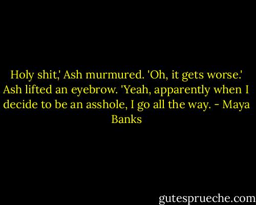 Holy shit,' Ash murmured.<br />'Oh, it gets worse.'<br />Ash lifted an eyebrow.<br />'Yeah, apparently when I decide to be an asshole, I go all the way. - Maya Banks