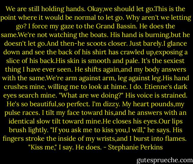 We are still holding hands.<br />Okay,we should let go.This is the point where it would be normal to let go.<br />Why aren't we letting go?<br />I force my gaze to the Grand Bassin. He does the same.We're not watching the boats. His hand is burning,but he doesn't let go.And then-he scoots closer. Just barely.I glance down and see the back of his shirt has crawled up,exposing a slice of his back.His skin is smooth and pale.<br />It's the sexiest thing I have ever seen.<br />He shifts again,and my body answers with the same.We're arm against arm, leg against leg.His hand crushes mine, willing me to look at hime.<br />I do.<br />Etienne's dark eyes search mine. "What are we doing?" His voice is strained.<br />He's so beautiful,so perfect. I'm dizzy. My heart pounds,my pulse races. I tilt my face toward his,and he answers with an identical slow tilt toward mine.He closes his eyes.Our lips brush lightly.<br />"If you ask me to kiss you,I will," he says.<br />His fingers stroke the inside of my wrists,and I burst into flames. <br />"Kiss me," I say.<br />He does. - Stephanie Perkins