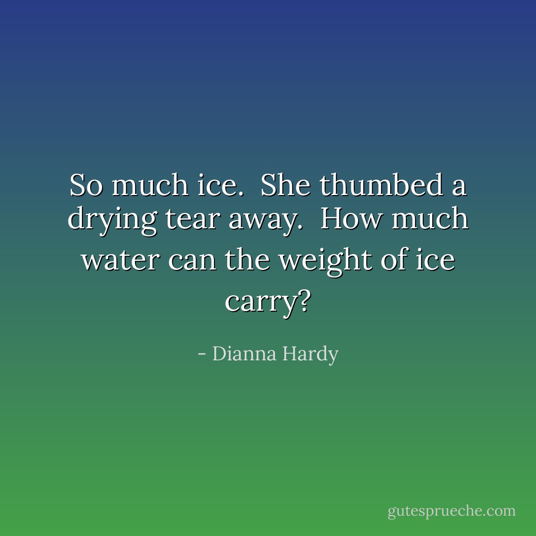 <i>So much ice.</i><br /><br />She thumbed a drying tear away.<br /><br /><i>How much water can the weight of ice carry?</i> - Dianna Hardy