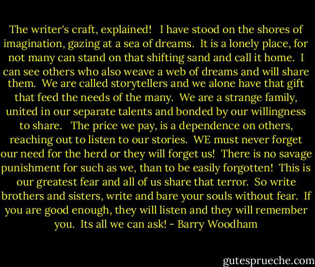 The writer's craft, explained!<br /><br /> I have stood on the shores of imagination, gazing at a sea of dreams.<br /> It is a lonely place, for not many can stand on that shifting sand and call it home.<br /> I can see others who also weave a web of dreams and will share them.<br /> We are called storytellers and we alone have that gift that feed the needs of the many.<br /> We are a strange family, united in our separate talents and bonded by our willingness to share. <br /> The price we pay, is a dependence on others, reaching out to listen to our stories.<br /> WE must never forget our need for the herd or they will forget us!<br /> There is no savage punishment for such as we, than to be easily forgotten!<br /> This is our greatest fear and all of us share that terror.<br /> So write brothers and sisters, write and bare your souls without fear.<br /> If you are good enough, they will listen and they will remember you.<br /> Its all we can ask! - Barry Woodham