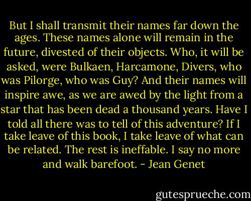 But I shall transmit their names far down the ages. These names alone will remain in the future, divested of their objects. Who, it will be asked, were Bulkaen, Harcamone, Divers, who was Pilorge, who was Guy? And their names will inspire awe, as we are awed by the light from a star that has been dead a thousand years. Have I told all there was to tell of this adventure? If I take leave of this book, I take leave of what can be related. The rest is ineffable. I say no more and walk barefoot. - Jean Genet