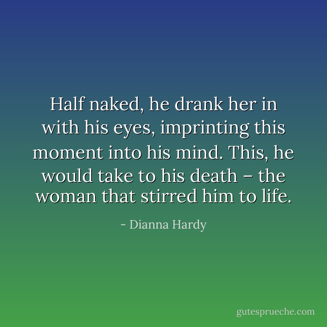 Half naked, he drank her in with his eyes, imprinting this moment into his mind. This, he would take to his death – the woman that stirred him to life. - Dianna Hardy