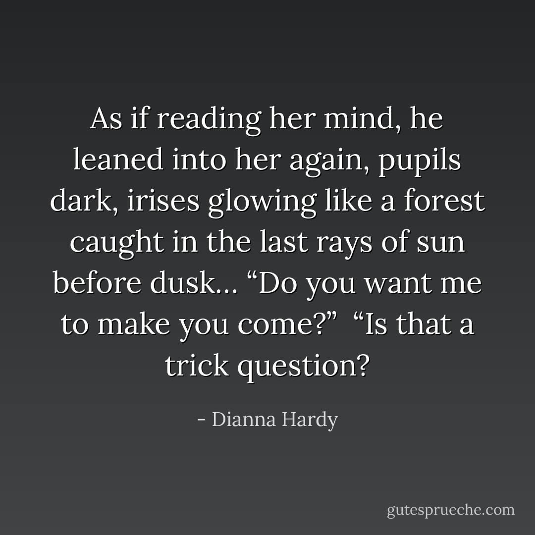 As if reading her mind, he leaned into her again, pupils dark, irises glowing like a forest caught in the last rays of sun before dusk… “Do you want me to make you come?”<br /><br />“Is that a trick question? - Dianna Hardy