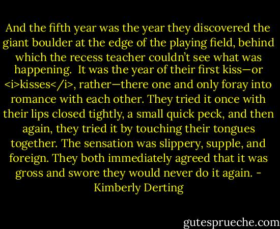And the fifth year was the year they discovered the giant boulder at the edge of the playing field, behind which the recess teacher couldn’t see what was happening. <br />It was the year of their first kiss—or <i>kisses</i>, rather—there one and only foray into romance with each other. They tried it once with their lips closed tightly, a small quick peck, and then again, they tried it by touching their tongues together. The sensation was slippery, supple, and foreign. They both immediately agreed that it was gross and swore they would never do it again. - Kimberly Derting