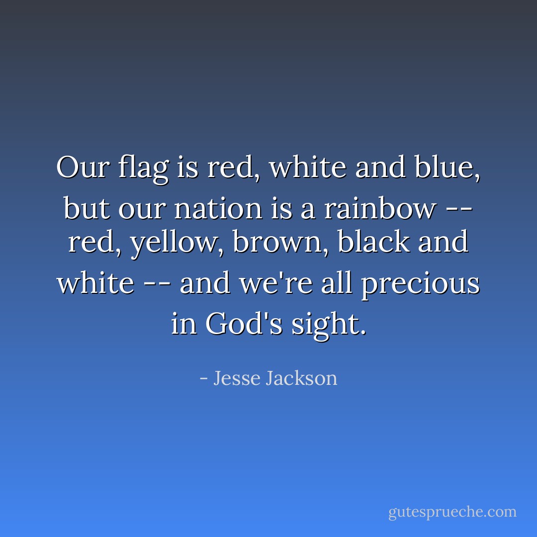Our flag is red, white and blue, but our nation is a rainbow -- red, yellow, brown, black and white -- and we're all precious in God's sight. - Jesse Jackson