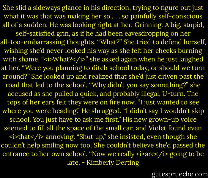 She slid a sideways glance in his direction, trying to figure out just what it was that was making her so . . . so painfully self-conscious all of a sudden.<br />He was looking right at her. Grinning. A big, stupid, self-satisfied grin, as if he had been eavesdropping on her all-too-embarrassing thoughts.<br />“What?” She tried to defend herself, wishing she’d never looked his way as she felt her cheeks burning with shame. “<i>What?</i>” she asked again when he just laughed at her.<br />“Were you planning to ditch school today, or should we turn around?”<br />She looked up and realized that she’d just driven past the road that led to the school. “Why didn’t you say something?” she accused as she pulled a quick, and probably illegal, U-turn. The tops of her ears felt they were on fire now.<br />“I just wanted to see where you were heading.” He shrugged. “I didn’t say I wouldn’t skip school. You just have to ask me first.” His new grown-up voice seemed to fill all the space of the small car, and Violet found even <i>that</i> annoying.<br />“Shut up,” she insisted, even though she couldn’t help smiling now too. She couldn’t believe she’d passed the entrance to her own school. “Now we really <i>are</i> going to be late. - Kimberly Derting