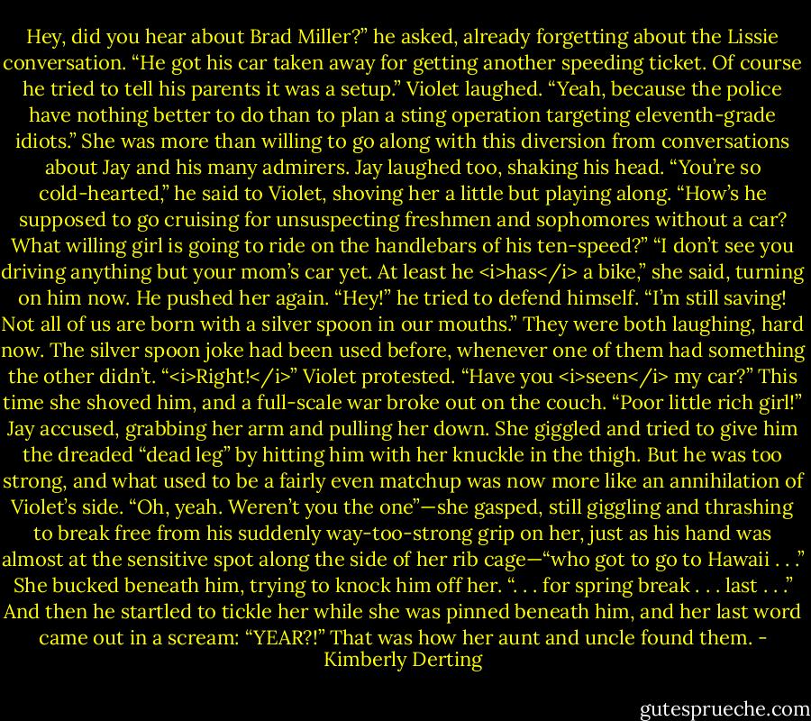Hey, did you hear about Brad Miller?” he asked, already forgetting about the Lissie conversation. “He got his car taken away for getting another speeding ticket. Of course he tried to tell his parents it was a setup.”<br />Violet laughed. “Yeah, because the police have nothing better to do than to plan a sting operation targeting eleventh-grade idiots.” She was more than willing to go along with this diversion from conversations about Jay and his many admirers.<br />Jay laughed too, shaking his head. “You’re so cold-hearted,” he said to Violet, shoving her a little but playing along. “How’s he supposed to go cruising for unsuspecting freshmen and sophomores without a car? What willing girl is going to ride on the handlebars of his ten-speed?”<br />“I don’t see you driving anything but your mom’s car yet. At least he <i>has</i> a bike,” she said, turning on him now.<br />He pushed her again. “Hey!” he tried to defend himself. “I’m still saving! Not all of us are born with a silver spoon in our mouths.”<br />They were both laughing, hard now. The silver spoon joke had been used before, whenever one of them had something the other didn’t.<br />“<i>Right!</i>” Violet protested. “Have you <i>seen</i> my car?” This time she shoved him, and a full-scale war broke out on the couch.<br />“Poor little rich girl!” Jay accused, grabbing her arm and pulling her down.<br />She giggled and tried to give him the dreaded “dead leg” by hitting him with her knuckle in the thigh. But he was too strong, and what used to be a fairly even matchup was now more like an annihilation of Violet’s side.<br />“Oh, yeah. Weren’t you the one”—she gasped, still giggling and thrashing to break free from his suddenly way-too-strong grip on her, just as his hand was almost at the sensitive spot along the side of her rib cage—“who got to go to Hawaii . . .” She bucked beneath him, trying to knock him off her. “. . . for spring break . . . last . . .” And then he startled to tickle her while she was pinned beneath him, and her last word came out in a scream: “YEAR?!”<br />That was how her aunt and uncle found them. - Kimberly Derting