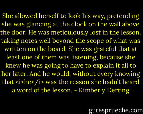 She allowed herself to look his way, pretending she was glancing at the clock on the wall above the door. He was meticulously lost in the lesson, taking notes well beyond the scope of what was written on the board.<br />She was grateful that at least one of them was listening, because she knew he was going to have to explain it all to her later. And he would, without every knowing that <i>he</i> was the reason she hadn’t heard a word of the lesson. - Kimberly Derting