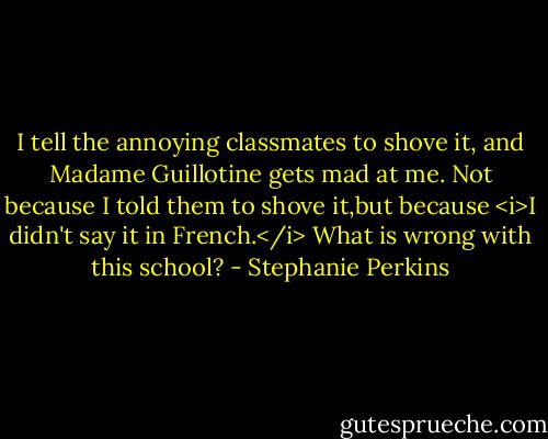 I tell the annoying classmates to shove it, and Madame Guillotine gets mad at me. Not because I told them to shove it,but because <i>I didn't say it in French.</i> What is wrong with this school? - Stephanie Perkins