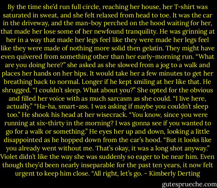 By the time she’d run full circle, reaching her house, her T-shirt was saturated in sweat, and she felt relaxed from head to toe.<br />It was the car in the driveway, and the man-boy perched on the hood waiting for her, that made her lose some of her newfound tranquility.<br />He was grinning at her in a way that made her legs feel like they were made her legs feel like they were made of nothing more solid then gelatin. They might have even quivered from something other than her early-morning run.<br />“What are you doing here?” she asked as she slowed from a jog to a walk and places her hands on her hips. It would take her a few minutes to get her breathing back to normal. Longer if he kept smiling at her like that.<br />He shrugged. “I couldn’t sleep. What about you?”<br />She opted for the obvious and filled her voice with as much sarcasm as she could. “I live here, actually.”<br />“Ha-ha, smart-ass. I was asking if maybe you couldn’t sleep too.” He shook his head at her wisecrack. “You know, since you were running at six-thirty in the morning? I was gonna see if you wanted to go for a walk or something.” He eyes her up and down, looking a little disappointed as he hopped down from the car’s hood. “But it looks like you already went without me. That’s okay, it was a long shot anyway.”<br />Violet didn’t like the way she was suddenly so eager to be near him. Even though they’d been nearly inseparable for the past ten years, it now felt urgent to keep him close.<br />“All right, let’s go. - Kimberly Derting