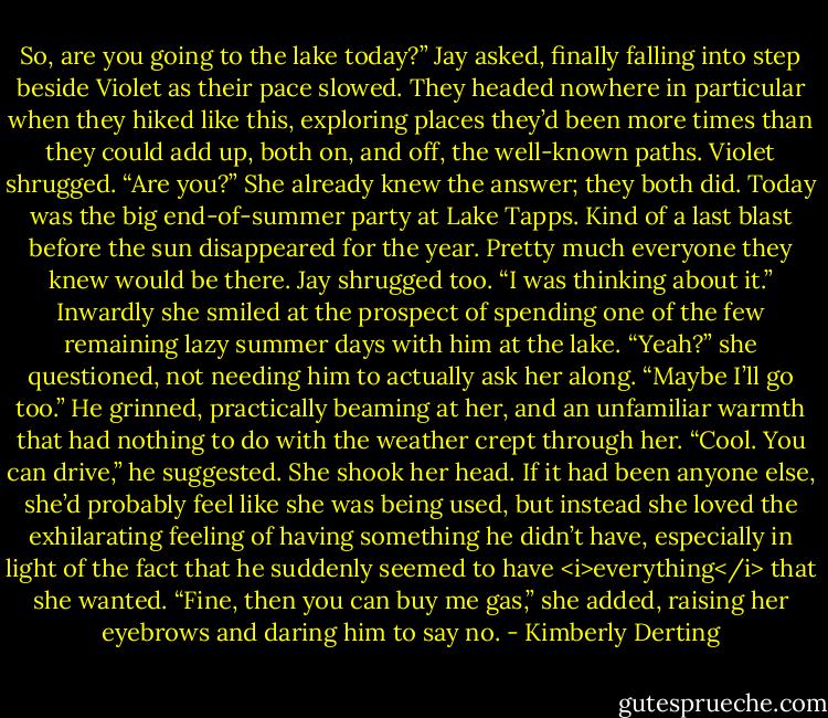 So, are you going to the lake today?” Jay asked, finally falling into step beside Violet as their pace slowed. They headed nowhere in particular when they hiked like this, exploring places they’d been more times than they could add up, both on, and off, the well-known paths.<br />Violet shrugged. “Are you?”<br />She already knew the answer; they both did. Today was the big end-of-summer party at Lake Tapps. Kind of a last blast before the sun disappeared for the year. Pretty much everyone they knew would be there.<br />Jay shrugged too. “I was thinking about it.”<br />Inwardly she smiled at the prospect of spending one of the few remaining lazy summer days with him at the lake. “Yeah?” she questioned, not needing him to actually ask her along. “Maybe I’ll go too.”<br />He grinned, practically beaming at her, and an unfamiliar warmth that had nothing to do with the weather crept through her. “Cool. You can drive,” he suggested.<br />She shook her head. If it had been anyone else, she’d probably feel like she was being used, but instead she loved the exhilarating feeling of having something he didn’t have, especially in light of the fact that he suddenly seemed to have <i>everything</i> that she wanted. “Fine, then you can buy me gas,” she added, raising her eyebrows and daring him to say no. - Kimberly Derting