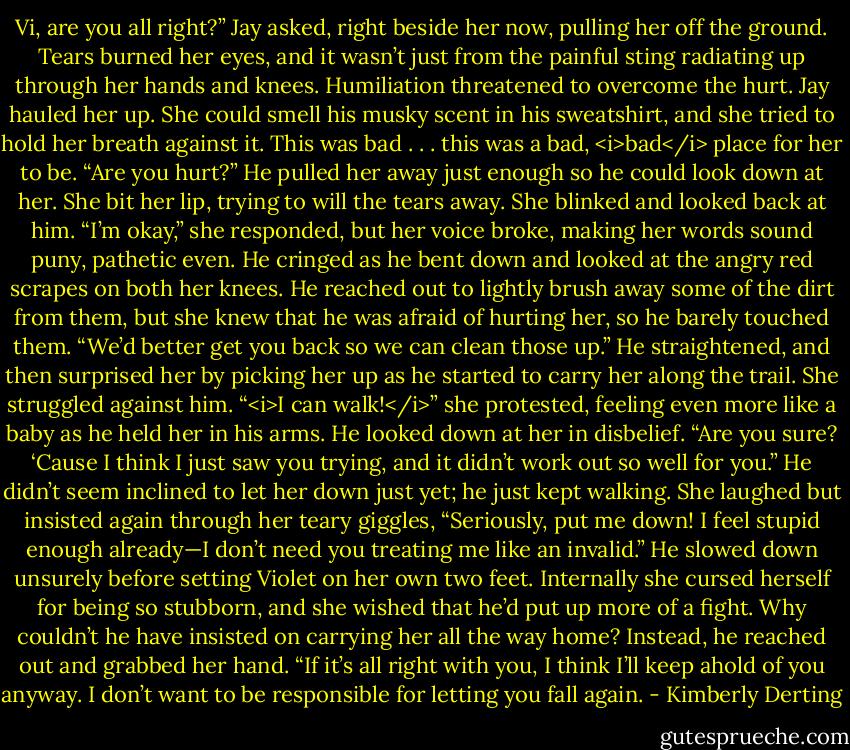 Vi, are you all right?” Jay asked, right beside her now, pulling her off the ground.<br />Tears burned her eyes, and it wasn’t just from the painful sting radiating up through her hands and knees. Humiliation threatened to overcome the hurt.<br />Jay hauled her up. She could smell his musky scent in his sweatshirt, and she tried to hold her breath against it. This was bad . . . this was a bad, <i>bad</i> place for her to be.<br />“Are you hurt?” He pulled her away just enough so he could look down at her.<br />She bit her lip, trying to will the tears away. She blinked and looked back at him. “I’m okay,” she responded, but her voice broke, making her words sound puny, pathetic even.<br />He cringed as he bent down and looked at the angry red scrapes on both her knees. He reached out to lightly brush away some of the dirt from them, but she knew that he was afraid of hurting her, so he barely touched them. “We’d better get you back so we can clean those up.” He straightened, and then surprised her by picking her up as he started to carry her along the trail.<br />She struggled against him. “<i>I can walk!</i>” she protested, feeling even more like a baby as he held her in his arms.<br />He looked down at her in disbelief. “Are you sure? ‘Cause I think I just saw you trying, and it didn’t work out so well for you.” He didn’t seem inclined to let her down just yet; he just kept walking.<br />She laughed but insisted again through her teary giggles, “Seriously, put me down! I feel stupid enough already—I don’t need you treating me like an invalid.”<br />He slowed down unsurely before setting Violet on her own two feet. Internally she cursed herself for being so stubborn, and she wished that he’d put up more of a fight. Why couldn’t he have insisted on carrying her all the way home?<br />Instead, he reached out and grabbed her hand. “If it’s all right with you, I think I’ll keep ahold of you anyway. I don’t want to be responsible for letting you fall again. - Kimberly Derting