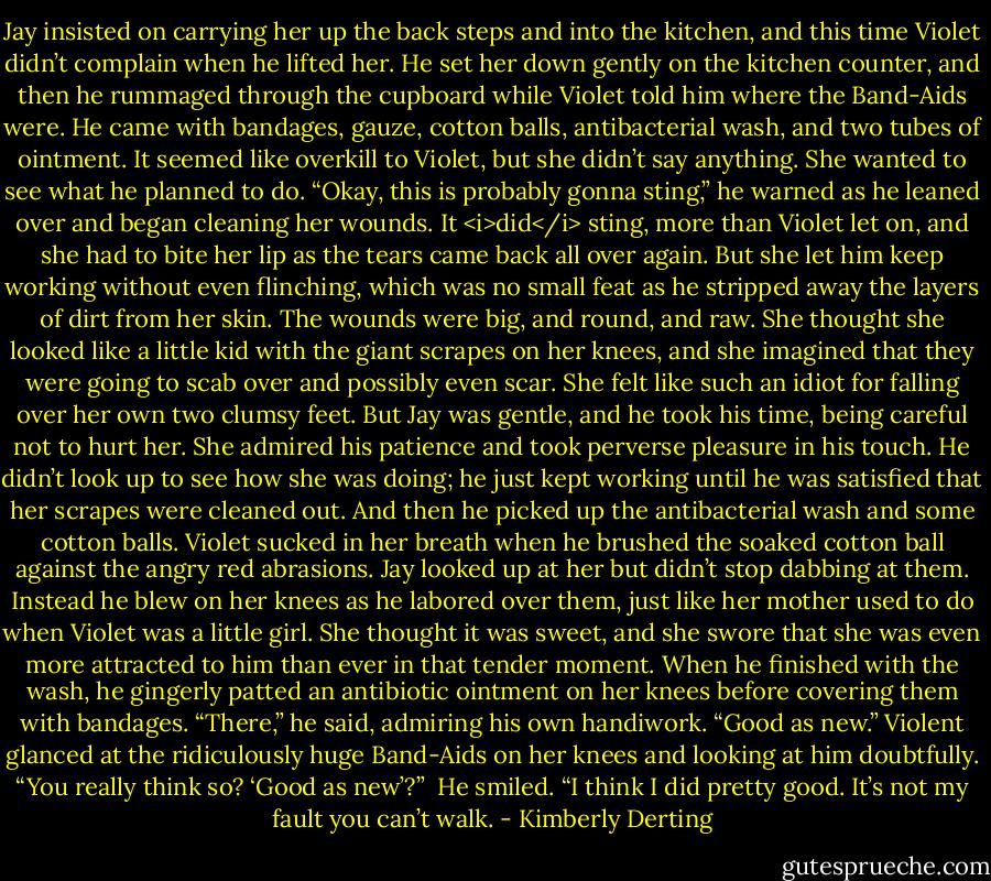 Jay insisted on carrying her up the back steps and into the kitchen, and this time Violet didn’t complain when he lifted her. He set her down gently on the kitchen counter, and then he rummaged through the cupboard while Violet told him where the Band-Aids were. He came with bandages, gauze, cotton balls, antibacterial wash, and two tubes of ointment. It seemed like overkill to Violet, but she didn’t say anything. She wanted to see what he planned to do.<br />“Okay, this is probably gonna sting,” he warned as he leaned over and began cleaning her wounds.<br />It <i>did</i> sting, more than Violet let on, and she had to bite her lip as the tears came back all over again. But she let him keep working without even flinching, which was no small feat as he stripped away the layers of dirt from her skin.<br />The wounds were big, and round, and raw. She thought she looked like a little kid with the giant scrapes on her knees, and she imagined that they were going to scab over and possibly even scar. She felt like such an idiot for falling over her own two clumsy feet.<br />But Jay was gentle, and he took his time, being careful not to hurt her. She admired his patience and took perverse pleasure in his touch. He didn’t look up to see how she was doing; he just kept working until he was satisfied that her scrapes were cleaned out. And then he picked up the antibacterial wash and some cotton balls.<br />Violet sucked in her breath when he brushed the soaked cotton ball against the angry red abrasions. Jay looked up at her but didn’t stop dabbing at them. Instead he blew on her knees as he labored over them, just like her mother used to do when Violet was a little girl. She thought it was sweet, and she swore that she was even more attracted to him than ever in that tender moment.<br />When he finished with the wash, he gingerly patted an antibiotic ointment on her knees before covering them with bandages.<br />“There,” he said, admiring his own handiwork. “Good as new.”<br />Violent glanced at the ridiculously huge Band-Aids on her knees and looking at him doubtfully. “You really think so? ‘Good as new’?” <br />He smiled. “I think I did pretty good. It’s not my fault you can’t walk. - Kimberly Derting