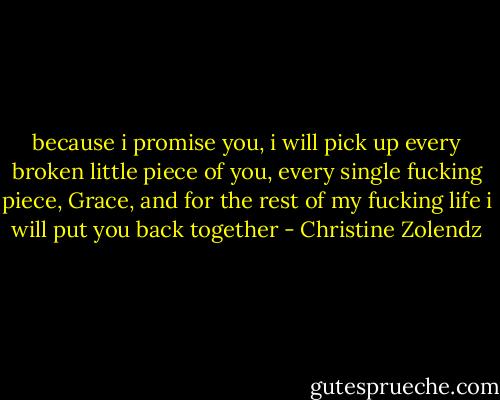 because i promise you, i will pick up every broken little piece of you, every single fucking piece, Grace, and for the rest of my fucking life i will put you back together - Christine Zolendz