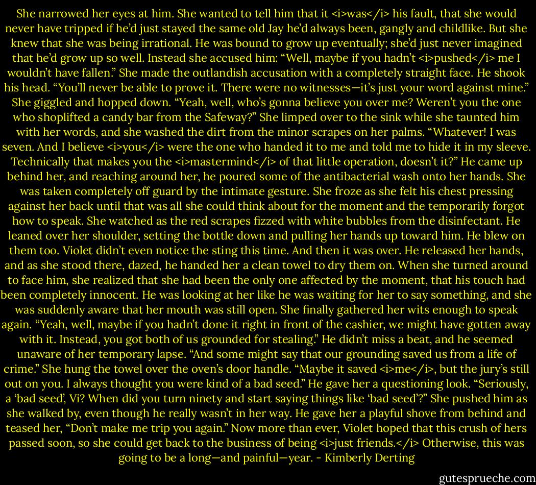 She narrowed her eyes at him. She wanted to tell him that it <i>was</i> his fault, that she would never have tripped if he’d just stayed the same old Jay he’d always been, gangly and childlike. But she knew that she was being irrational. He was bound to grow up eventually; she’d just never imagined that he’d grow up so well. Instead she accused him: “Well, maybe if you hadn’t <i>pushed</i> me I wouldn’t have fallen.” She made the outlandish accusation with a completely straight face.<br />He shook his head. “You’ll never be able to prove it. There were no witnesses—it’s just your word against mine.”<br />She giggled and hopped down. “Yeah, well, who’s gonna believe you over me? Weren’t you the one who shoplifted a candy bar from the Safeway?” She limped over to the sink while she taunted him with her words, and she washed the dirt from the minor scrapes on her palms.<br />“Whatever! I was seven. And I believe <i>you</i> were the one who handed it to me and told me to hide it in my sleeve. Technically that makes you the <i>mastermind</i> of that little operation, doesn’t it?” He came up behind her, and reaching around her, he poured some of the antibacterial wash onto her hands.<br />She was taken completely off guard by the intimate gesture. She froze as she felt his chest pressing against her back until that was all she could think about for the moment and the temporarily forgot how to speak. She watched as the red scrapes fizzed with white bubbles from the disinfectant. He leaned over her shoulder, setting the bottle down and pulling her hands up toward him. He blew on them too. Violet didn’t even notice the sting this time.<br />And then it was over. He released her hands, and as she stood there, dazed, he handed her a clean towel to dry them on.<br />When she turned around to face him, she realized that she had been the only one affected by the moment, that his touch had been completely innocent.<br />He was looking at her like he was waiting for her to say something, and she was suddenly aware that her mouth was still open. She finally gathered her wits enough to speak again. “Yeah, well, maybe if you hadn’t done it right in front of the cashier, we might have gotten away with it. Instead, you got both of us grounded for stealing.”<br />He didn’t miss a beat, and he seemed unaware of her temporary lapse. “And some might say that our grounding saved us from a life of crime.”<br />She hung the towel over the oven’s door handle. “Maybe it saved <i>me</i>, but the jury’s still out on you. I always thought you were kind of a bad seed.”<br />He gave her a questioning look. “Seriously, a ‘bad seed’, Vi? When did you turn ninety and start saying things like ‘bad seed’?”<br />She pushed him as she walked by, even though he really wasn’t in her way. He gave her a playful shove from behind and teased her, “Don’t make me trip you again.”<br />Now more than ever, Violet hoped that this crush of hers passed soon, so she could get back to the business of being <i>just friends.</i> Otherwise, this was going to be a long—and painful—year. - Kimberly Derting