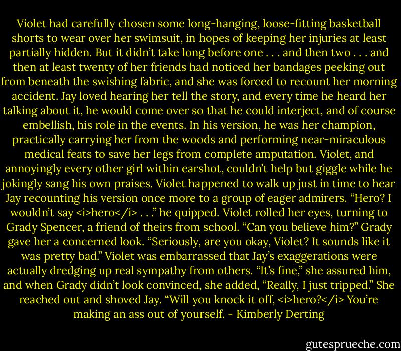 Violet had carefully chosen some long-hanging, loose-fitting basketball shorts to wear over her swimsuit, in hopes of keeping her injuries at least partially hidden. But it didn’t take long before one . . . and then two . . . and then at least twenty of her friends had noticed her bandages peeking out from beneath the swishing fabric, and she was forced to recount her morning accident.<br />Jay loved hearing her tell the story, and every time he heard her talking about it, he would come over so that he could interject, and of course embellish, his role in the events. In his version, he was her champion, practically carrying her from the woods and performing near-miraculous medical feats to save her legs from complete amputation. Violet, and annoyingly every other girl within earshot, couldn’t help but giggle while he jokingly sang his own praises.<br />Violet happened to walk up just in time to hear Jay recounting his version once more to a group of eager admirers.<br />“Hero? I wouldn’t say <i>hero</i> . . .” he quipped.<br />Violet rolled her eyes, turning to Grady Spencer, a friend of theirs from school. “Can you believe him?”<br />Grady gave her a concerned look. “Seriously, are you okay, Violet? It sounds like it was pretty bad.”<br />Violet was embarrassed that Jay’s exaggerations were actually dredging up real sympathy from others. “It’s fine,” she assured him, and when Grady didn’t look convinced, she added, “Really, I just tripped.”<br />She reached out and shoved Jay. “Will you knock it off, <i>hero?</i> You’re making an ass out of yourself. - Kimberly Derting