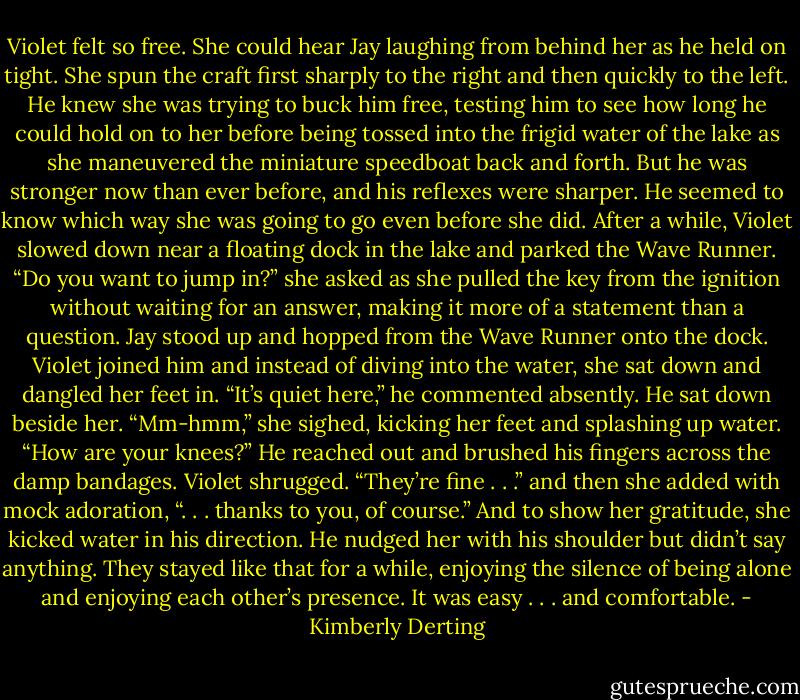 Violet felt so free. She could hear Jay laughing from behind her as he held on tight. She spun the craft first sharply to the right and then quickly to the left. He knew she was trying to buck him free, testing him to see how long he could hold on to her before being tossed into the frigid water of the lake as she maneuvered the miniature speedboat back and forth. But he was stronger now than ever before, and his reflexes were sharper. He seemed to know which way she was going to go even before she did.<br />After a while, Violet slowed down near a floating dock in the lake and parked the Wave Runner.<br />“Do you want to jump in?” she asked as she pulled the key from the ignition without waiting for an answer, making it more of a statement than a question.<br />Jay stood up and hopped from the Wave Runner onto the dock. Violet joined him and instead of diving into the water, she sat down and dangled her feet in.<br />“It’s quiet here,” he commented absently. He sat down beside her.<br />“Mm-hmm,” she sighed, kicking her feet and splashing up water.<br />“How are your knees?” He reached out and brushed his fingers across the damp bandages.<br />Violet shrugged. “They’re fine . . .” and then she added with mock adoration, “. . . thanks to you, of course.” And to show her gratitude, she kicked water in his direction.<br />He nudged her with his shoulder but didn’t say anything. They stayed like that for a while, enjoying the silence of being alone and enjoying each other’s presence. It was easy . . . and comfortable. - Kimberly Derting