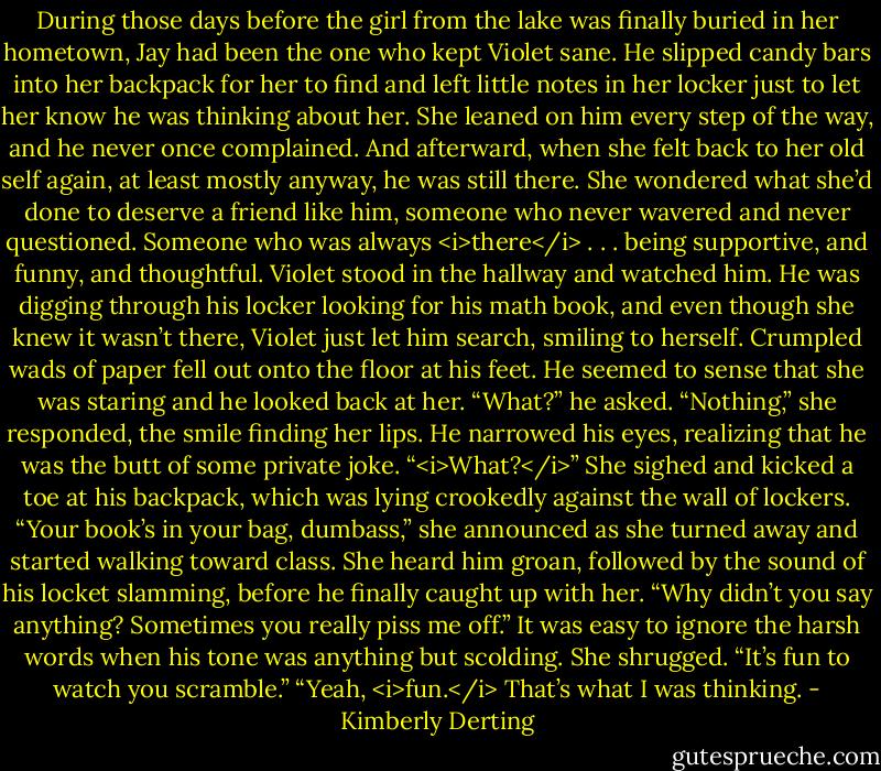 During those days before the girl from the lake was finally buried in her hometown, Jay had been the one who kept Violet sane. He slipped candy bars into her backpack for her to find and left little notes in her locker just to let her know he was thinking about her. She leaned on him every step of the way, and he never once complained. And afterward, when she felt back to her old self again, at least mostly anyway, he was still there.<br />She wondered what she’d done to deserve a friend like him, someone who never wavered and never questioned. Someone who was always <i>there</i> . . . being supportive, and funny, and thoughtful.<br />Violet stood in the hallway and watched him. He was digging through his locker looking for his math book, and even though she knew it wasn’t there, Violet just let him search, smiling to herself. Crumpled wads of paper fell out onto the floor at his feet.<br />He seemed to sense that she was staring and he looked back at her. “What?” he asked.<br />“Nothing,” she responded, the smile finding her lips.<br />He narrowed his eyes, realizing that he was the butt of some private joke. “<i>What?</i>”<br />She sighed and kicked a toe at his backpack, which was lying crookedly against the wall of lockers. “Your book’s in your bag, dumbass,” she announced as she turned away and started walking toward class.<br />She heard him groan, followed by the sound of his locket slamming, before he finally caught up with her.<br />“Why didn’t you say anything? Sometimes you really piss me off.”<br />It was easy to ignore the harsh words when his tone was anything but scolding.<br />She shrugged. “It’s fun to watch you scramble.”<br />“Yeah, <i>fun.</i> That’s what I was thinking. - Kimberly Derting