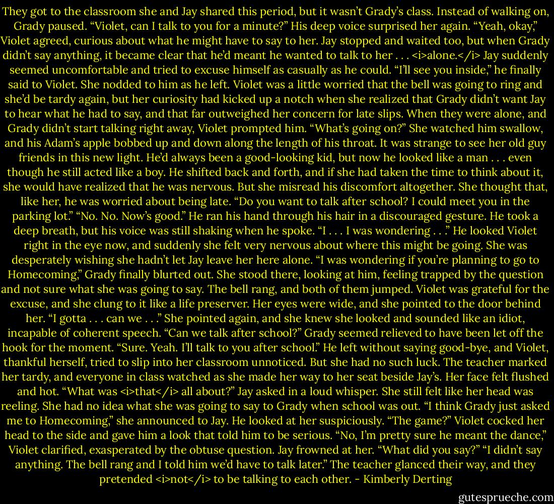 They got to the classroom she and Jay shared this period, but it wasn’t Grady’s class. Instead of walking on, Grady paused.<br />“Violet, can I talk to you for a minute?” His deep voice surprised her again.<br />“Yeah, okay,” Violet agreed, curious about what he might have to say to her.<br />Jay stopped and waited too, but when Grady didn’t say anything, it became clear that he’d meant he wanted to talk to her . . . <i>alone.</i><br />Jay suddenly seemed uncomfortable and tried to excuse himself as casually as he could. “I’ll see you inside,” he finally said to Violet.<br />She nodded to him as he left.<br />Violet was a little worried that the bell was going to ring and she’d be tardy again, but her curiosity had kicked up a notch when she realized that Grady didn’t want Jay to hear what he had to say, and that far outweighed her concern for late slips.<br />When they were alone, and Grady didn’t start talking right away, Violet prompted him. “What’s going on?”<br />She watched him swallow, and his Adam’s apple bobbed up and down along the length of his throat. It was strange to see her old guy friends in this new light. He’d always been a good-looking kid, but now he looked like a man . . . even though he still acted like a boy. He shifted back and forth, and if she had taken the time to think about it, she would have realized that he was nervous.<br />But she misread his discomfort altogether. She thought that, like her, he was worried about being late. “Do you want to talk after school? I could meet you in the parking lot.”<br />“No. No. Now’s good.” He ran his hand through his hair in a discouraged gesture. He took a deep breath, but his voice was still shaking when he spoke. “I . . . I was wondering . . .” He looked Violet right in the eye now, and suddenly she felt very nervous about where this might be going. She was desperately wishing she hadn’t let Jay leave her here alone. “I was wondering if you’re planning to go to Homecoming,” Grady finally blurted out.<br />She stood there, looking at him, feeling trapped by the question and not sure what she was going to say.<br />The bell rang, and both of them jumped.<br />Violet was grateful for the excuse, and she clung to it like a life preserver. Her eyes were wide, and she pointed to the door behind her. “I gotta . . . can we . . .” She pointed again, and she knew she looked and sounded like an idiot, incapable of coherent speech. “Can we talk after school?”<br />Grady seemed relieved to have been let off the hook for the moment. “Sure. Yeah. I’ll talk to you after school.”<br />He left without saying good-bye, and Violet, thankful herself, tried to slip into her classroom unnoticed.<br />But she had no such luck. The teacher marked her tardy, and everyone in class watched as she made her way to her seat beside Jay’s. Her face felt flushed and hot.<br />“What was <i>that</i> all about?” Jay asked in a loud whisper.<br />She still felt like her head was reeling. She had no idea what she was going to say to Grady when school was out. “I think Grady just asked me to Homecoming,” she announced to Jay.<br />He looked at her suspiciously. “The game?”<br />Violet cocked her head to the side and gave him a look that told him to be serious.<br />“No, I’m pretty sure he meant the dance,” Violet clarified, exasperated by the obtuse question.<br />Jay frowned at her. “What did you say?”<br />“I didn’t say anything. The bell rang and I told him we’d have to talk later.”<br />The teacher glanced their way, and they pretended <i>not</i> to be talking to each other. - Kimberly Derting