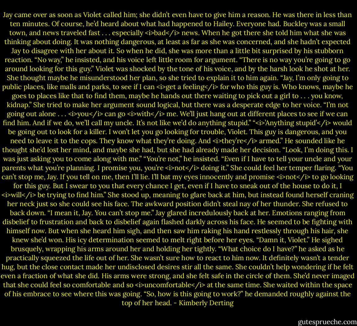 Jay came over as soon as Violet called him; she didn’t even have to give him a reason. He was there in less than ten minutes.<br />Of course, he’d heard about what had happened to Hailey. Everyone had. Buckley was a small town, and news traveled fast . . . especially <i>bad</i> news.<br />When he got there she told him what she was thinking about doing. It was nothing dangerous, at least as far as she was concerned, and she hadn’t expected Jay to disagree with her about it. So when he did, she was more than a little bit surprised by his stubborn reaction.<br />“No way,” he insisted, and his voice left little room for argument. “There is no way you’re going to go around looking for this guy.”<br />Violet was shocked by the tone of his voice, and by the harsh look he shot at her. She thought maybe he misunderstood her plan, so she tried to explain it to him again. “Jay, I’m only going to public places, like malls and parks, to see if I can <i>get a feeling</i> for who this guy is. Who knows, maybe he goes to places like that to find them, maybe he hands out there waiting to pick out a girl to . . . you know, kidnap.” She tried to make her argument sound logical, but there was a desperate edge to her voice. “I’m not going out alone . . . <i>you</i> can go <i>with</i> me. We’ll just hang out at different places to see if we can find him. And if we do, we’ll call my uncle. It’s not like we’d do anything stupid.”<br />“<i>’Anything stupid’</i> would be going out to look for a killer. I won’t let you go looking for trouble, Violet. This guy is dangerous, and you need to leave it to the cops. They know what they’re doing. And <i>they’re</i> armed.” He sounded like he thought she’d lost her mind, and maybe she had, but she had already made her decision.<br />“Look, I’m doing this. I was just asking you to come along with me.”<br />“You’re not,” he insisted. “Even if I have to tell your uncle and your parents what you’re planning. I promise you, you’re <i>not</i> doing it.”<br />She could feel her temper flaring. “You can’t stop me, Jay. If you tell on me, then I’ll lie. I’ll bat my eyes innocently and promise <i>not</i> to go looking for this guy. But I swear to you that every chance I get, even if I have to sneak out of the house to do it, I <i>will</i> be trying to find him.” She stood up, meaning to glare back at him, but instead found herself craning her neck just so she could see his face. The awkward position didn’t steal nay of her thunder. She refused to back down. “I mean it, Jay. You can’t stop me.”<br />Jay glared incredulously back at her. Emotions ranging from disbelief to frustration and back to disbelief again flashed darkly across his face. He seemed to be fighting with himself now. But when she heard him sigh, and then saw him raking his hand restlessly through his hair, she knew she’d won. His icy determination seemed to melt right before her eyes.<br />“Damn it, Violet.” He sighed brusquely, wrapping his arms around her and holding her tightly. “What choice do I have?” he asked as he practically squeezed the life out of her.<br />She wasn’t sure how to react to him now. It definitely wasn’t a tender hug, but the close contact made her undisclosed desires stir all the same. She couldn’t help wondering if he felt even a fraction of what she did.<br />His arms were strong, and she felt safe in the circle of them. She’d never imaged that she could feel so comfortable and so <i>uncomfortable</i> at the same time. She waited within the space of his embrace to see where this was going.<br />“So, how is this going to work?” he demanded roughly against the top of her head. - Kimberly Derting
