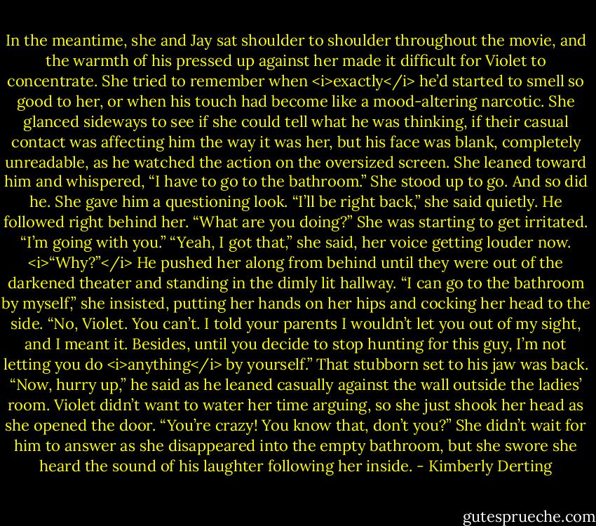 In the meantime, she and Jay sat shoulder to shoulder throughout the movie, and the warmth of his pressed up against her made it difficult for Violet to concentrate. She tried to remember when <i>exactly</i> he’d started to smell so good to her, or when his touch had become like a mood-altering narcotic.<br />She glanced sideways to see if she could tell what he was thinking, if their casual contact was affecting him the way it was her, but his face was blank, completely unreadable, as he watched the action on the oversized screen.<br />She leaned toward him and whispered, “I have to go to the bathroom.”<br />She stood up to go. And so did he.<br />She gave him a questioning look. “I’ll be right back,” she said quietly.<br />He followed right behind her.<br />“What are you doing?” She was starting to get irritated.<br />“I’m going with you.”<br />“Yeah, I got that,” she said, her voice getting louder now. <i>“Why?”</i><br />He pushed her along from behind until they were out of the darkened theater and standing in the dimly lit hallway.<br />“I can go to the bathroom by myself,” she insisted, putting her hands on her hips and cocking her head to the side.<br />“No, Violet. You can’t. I told your parents I wouldn’t let you out of my sight, and I meant it. Besides, until you decide to stop hunting for this guy, I’m not letting you do <i>anything</i> by yourself.” That stubborn set to his jaw was back. “Now, hurry up,” he said as he leaned casually against the wall outside the ladies’ room.<br />Violet didn’t want to water her time arguing, so she just shook her head as she opened the door. “You’re crazy! You know that, don’t you?” She didn’t wait for him to answer as she disappeared into the empty bathroom, but she swore she heard the sound of his laughter following her inside. - Kimberly Derting