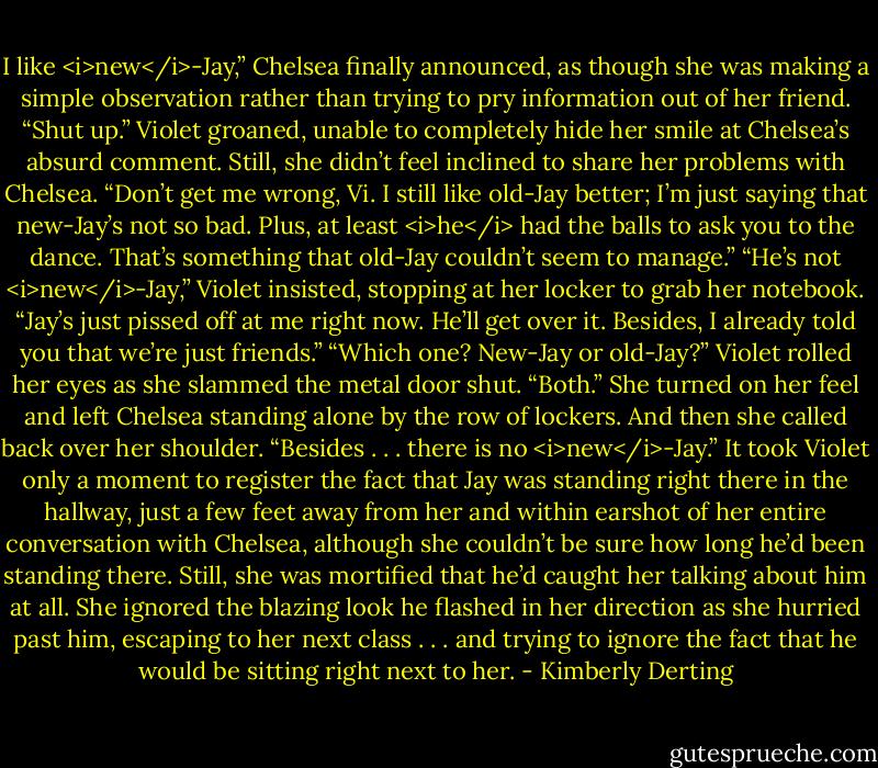 I like <i>new</i>-Jay,” Chelsea finally announced, as though she was making a simple observation rather than trying to pry information out of her friend.<br />“Shut up.” Violet groaned, unable to completely hide her smile at Chelsea’s absurd comment. Still, she didn’t feel inclined to share her problems with Chelsea.<br />“Don’t get me wrong, Vi. I still like old-Jay better; I’m just saying that new-Jay’s not so bad. Plus, at least <i>he</i> had the balls to ask you to the dance. That’s something that old-Jay couldn’t seem to manage.”<br />“He’s not <i>new</i>-Jay,” Violet insisted, stopping at her locker to grab her notebook. “Jay’s just pissed off at me right now. He’ll get over it. Besides, I already told you that we’re just friends.”<br />“Which one? New-Jay or old-Jay?”<br />Violet rolled her eyes as she slammed the metal door shut. “Both.” She turned on her feel and left Chelsea standing alone by the row of lockers. And then she called back over her shoulder. “Besides . . . there is no <i>new</i>-Jay.”<br />It took Violet only a moment to register the fact that Jay was standing right there in the hallway, just a few feet away from her and within earshot of her entire conversation with Chelsea, although she couldn’t be sure how long he’d been standing there. Still, she was mortified that he’d caught her talking about him at all.<br />She ignored the blazing look he flashed in her direction as she hurried past him, escaping to her next class . . . and trying to ignore the fact that he would be sitting right next to her. - Kimberly Derting