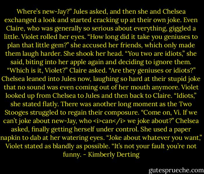 Where’s new-Jay?” Jules asked, and then she and Chelsea exchanged a look and started cracking up at their own joke.<br />Even Claire, who was generally so serious about everything, giggled a little.<br />Violet rolled her eyes. “How long did it take you geniuses to plan that little gem?” she accused her friends, which only made them laugh harder. She shook her head. “You two are idiots,” she said, biting into her apple again and deciding to ignore them.<br />“Which is it, Violet?” Claire asked. “Are they geniuses or idiots?”<br />Chelsea leaned into Jules now, laughing so hard at their stupid joke that no sound was even coming out of her mouth anymore.<br />Violet looked up from Chelsea to Jules and then back to Claire. “Idiots,” she stated flatly.<br />There was another long moment as the Two Stooges struggled to regain their composure.<br />“Come on, Vi. If we can’t joke about new-Jay, who <i>can</i> we joke about?” Chelsea asked, finally getting herself under control. She used a paper napkin to dab at her watering eyes.<br />“Joke about whatever you want,” Violet stated as blandly as possible. “It’s not your fault you’re not funny. - Kimberly Derting