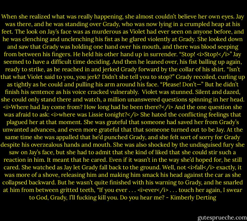 When she realized what was really happening, she almost couldn’t believe her own eyes.<br />Jay was there, and he was standing over Grady, who was now lying in a crumpled heap at his feet. The look on Jay’s face was as murderous as Violet had ever seen on anyone before, and he was clenching and unclenching his fist as he glared violently at Grady.<br />She looked down and saw that Grady was holding one hand over his mouth, and there was blood seeping from between his fingers. He held his other hand up in surrender. “Stop! <i>Stop!</i>”<br />Jay seemed to have a difficult time deciding. And then he leaned over, his fist balling up again, ready to strike, as he reached in and jerked Grady forward by the collar of his shirt. “Isn’t that what Violet said to you, you jerk? Didn’t she tell you to stop?”<br />Grady recoiled, curling up as tightly as he could and pulling his arm around his face. “Please! Don’t—” But he didn’t finish his sentence as his voice cracked vulnerably. <br />Violet was stunned. Silent and dazed, she could only stand there and watch, a million unanswered questions spinning in her head.<br /><i>Where had Jay come from? How long had he been there?</i><br />And the one question she was afraid to ask: <i>where was Lissie tonight?</i><br />She hated the conflicting feelings that plagued her at that moment. She was grateful that someone had saved her from Grady’s unwanted advances, and even more grateful that that someone turned out to be Jay. At the same time she was appalled that he’d punched Grady, and she felt sort of sorry for Grady despite his overzealous hands and mouth. She was also shocked by the undisguised fury she saw on Jay’s face, but she had to admit that she kind of liked that she could stir such a reaction in him. It meant that he cared.<br />Even if it wasn’t in the way she’d hoped for, he still cared.<br />She watched as Jay let Grady fall back to the ground. Well, not <i>fall</i> exactly, it was more of a shove, releasing him and making him smack his head against the car as she collapsed backward.<br />But he wasn’t quite finished with his warning to Grady, and he snarled at him from between gritted teeth, “If you ever . . . <i>ever</i> . . . touch her again, I swear to God, Grady, I’ll fucking kill you. Do you hear me? - Kimberly Derting