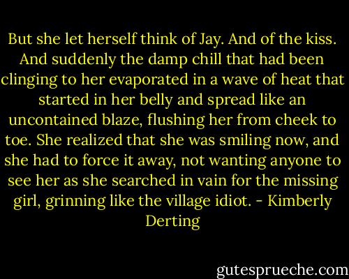 But she let herself think of Jay. And of the kiss. And suddenly the damp chill that had been clinging to her evaporated in a wave of heat that started in her belly and spread like an uncontained blaze, flushing her from cheek to toe.<br />She realized that she was smiling now, and she had to force it away, not wanting anyone to see her as she searched in vain for the missing girl, grinning like the village idiot. - Kimberly Derting
