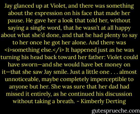 Jay glanced up at Violet, and there was something about the expression on his face that made her pause. He gave her a look that told her, without saying a single word, that he wasn’t at all happy about what she’d done, and that he had plenty to say to her once he got her alone.<br />And there was <i>something else.</i><br />It happened just as he was turning his head back toward her father: Violet could have sworn—and she would have bet money on it—that she saw Jay smile. Just a little one . . . almost unnoticeable, maybe completely imperceptible to anyone but her. She was sure that her dad had missed it entirely, as he continued his discussion without taking a breath. - Kimberly Derting
