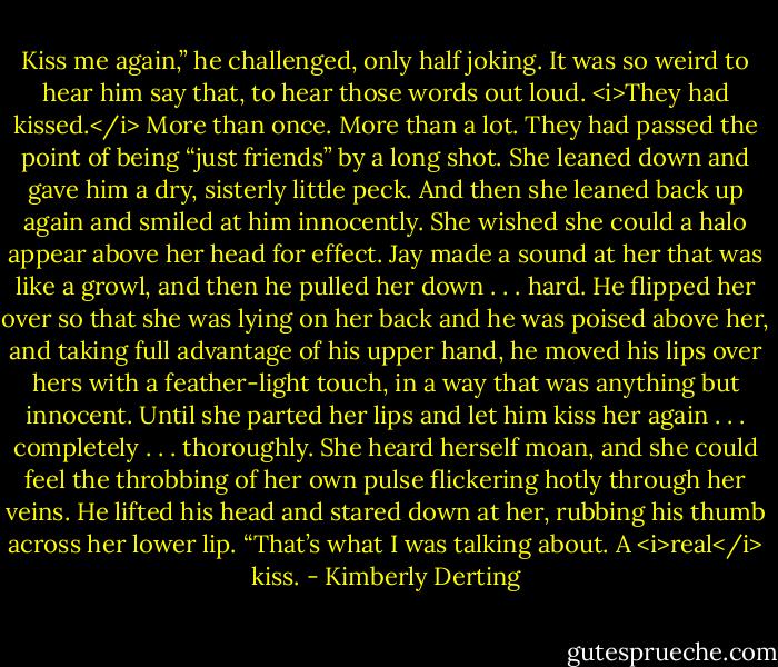 Kiss me again,” he challenged, only half joking.<br />It was so weird to hear him say that, to hear those words out loud. <i>They had kissed.</i> More than once. More than a lot. They had passed the point of being “just friends” by a long shot.<br />She leaned down and gave him a dry, sisterly little peck. And then she leaned back up again and smiled at him innocently. She wished she could a halo appear above her head for effect.<br />Jay made a sound at her that was like a growl, and then he pulled her down . . . hard. He flipped her over so that she was lying on her back and he was poised above her, and taking full advantage of his upper hand, he moved his lips over hers with a feather-light touch, in a way that was anything but innocent. Until she parted her lips and let him kiss her again . . . completely . . . thoroughly. She heard herself moan, and she could feel the throbbing of her own pulse flickering hotly through her veins.<br />He lifted his head and stared down at her, rubbing his thumb across her lower lip. “That’s what I was talking about. A <i>real</i> kiss. - Kimberly Derting