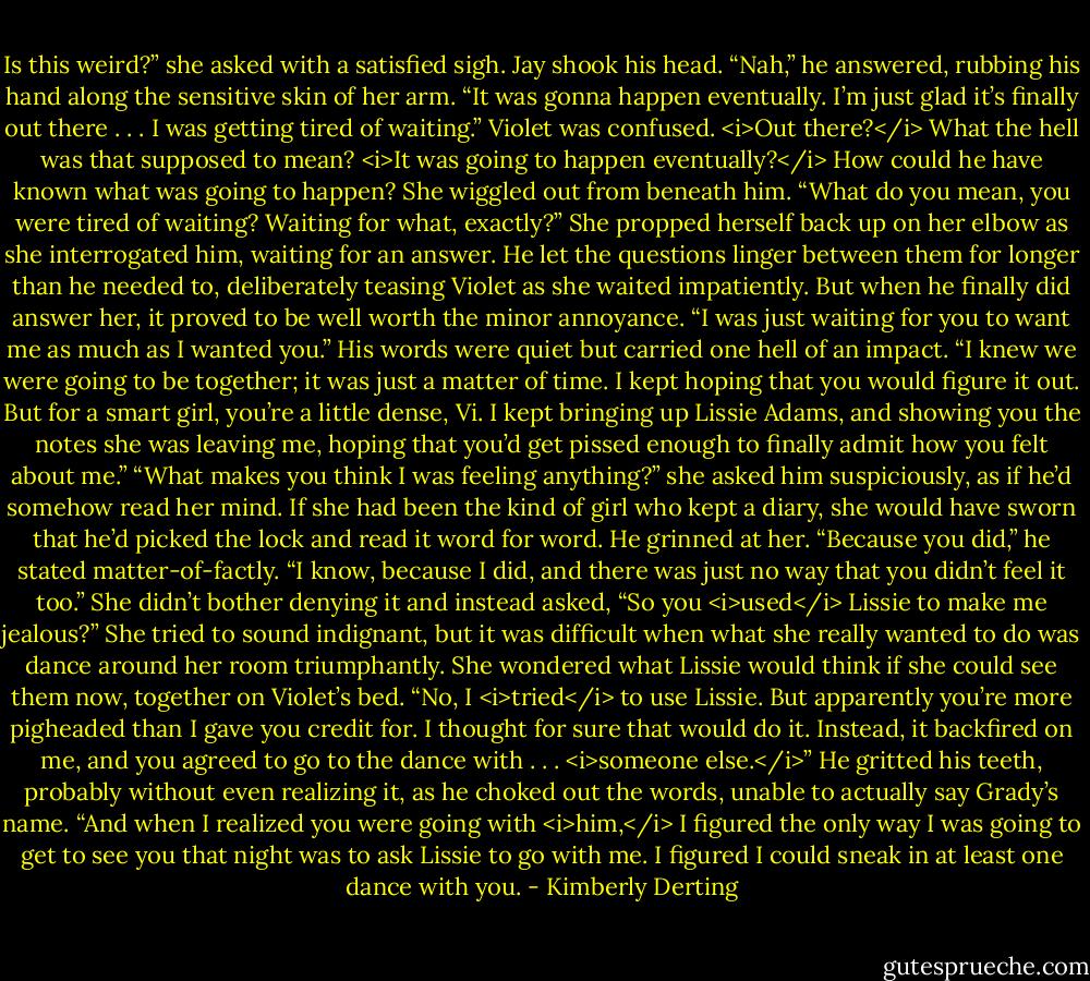 Is this weird?” she asked with a satisfied sigh.<br />Jay shook his head. “Nah,” he answered, rubbing his hand along the sensitive skin of her arm. “It was gonna happen eventually. I’m just glad it’s finally out there . . . I was getting tired of waiting.”<br />Violet was confused. <i>Out there?</i> What the hell was that supposed to mean? <i>It was going to happen eventually?</i> How could he have known what was going to happen?<br />She wiggled out from beneath him. “What do you mean, you were tired of waiting? Waiting for what, exactly?” She propped herself back up on her elbow as she interrogated him, waiting for an answer.<br />He let the questions linger between them for longer than he needed to, deliberately teasing Violet as she waited impatiently. But when he finally did answer her, it proved to be well worth the minor annoyance. “I was just waiting for you to want me as much as I wanted you.” His words were quiet but carried one hell of an impact. “I knew we were going to be together; it was just a matter of time. I kept hoping that you would figure it out. But for a smart girl, you’re a little dense, Vi. I kept bringing up Lissie Adams, and showing you the notes she was leaving me, hoping that you’d get pissed enough to finally admit how you felt about me.”<br />“What makes you think I was feeling anything?” she asked him suspiciously, as if he’d somehow read her mind. If she had been the kind of girl who kept a diary, she would have sworn that he’d picked the lock and read it word for word.<br />He grinned at her. “Because you did,” he stated matter-of-factly. “I know, because I did, and there was just no way that you didn’t feel it too.”<br />She didn’t bother denying it and instead asked, “So you <i>used</i> Lissie to make me jealous?” She tried to sound indignant, but it was difficult when what she really wanted to do was dance around her room triumphantly. She wondered what Lissie would think if she could see them now, together on Violet’s bed.<br />“No, I <i>tried</i> to use Lissie. But apparently you’re more pigheaded than I gave you credit for. I thought for sure that would do it. Instead, it backfired on me, and you agreed to go to the dance with . . . <i>someone else.</i>” He gritted his teeth, probably without even realizing it, as he choked out the words, unable to actually say Grady’s name. “And when I realized you were going with <i>him,</i> I figured the only way I was going to get to see you that night was to ask Lissie to go with me. I figured I could sneak in at least one dance with you. - Kimberly Derting