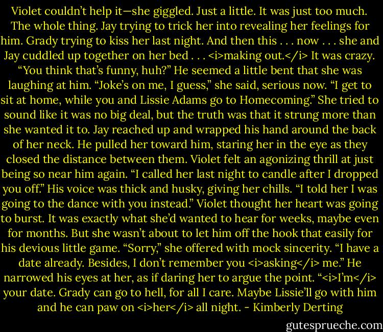 Violet couldn’t help it—she giggled. Just a little. It was just too much. The whole thing. Jay trying to trick her into revealing her feelings for him. Grady trying to kiss her last night. And then this . . . now . . . she and Jay cuddled up together on her bed . . . <i>making out.</i> It was crazy.<br />“You think that’s funny, huh?” He seemed a little bent that she was laughing at him.<br />“Joke’s on me, I guess,” she said, serious now. “I get to sit at home, while you and Lissie Adams go to Homecoming.” She tried to sound like it was no big deal, but the truth was that it strung more than she wanted it to.<br />Jay reached up and wrapped his hand around the back of her neck. He pulled her toward him, staring her in the eye as they closed the distance between them. Violet felt an agonizing thrill at just being so near him again. “I called her last night to candle after I dropped you off.” His voice was thick and husky, giving her chills. “I told her I was going to the dance with you instead.”<br />Violet thought her heart was going to burst. It was exactly what she’d wanted to hear for weeks, maybe even for months. But she wasn’t about to let him off the hook that easily for his devious little game. “Sorry,” she offered with mock sincerity. “I have a date already. Besides, I don’t remember you <i>asking</i> me.”<br />He narrowed his eyes at her, as if daring her to argue the point. “<i>I’m</i> your date. Grady can go to hell, for all I care. Maybe Lissie’ll go with him and he can paw on <i>her</i> all night. - Kimberly Derting