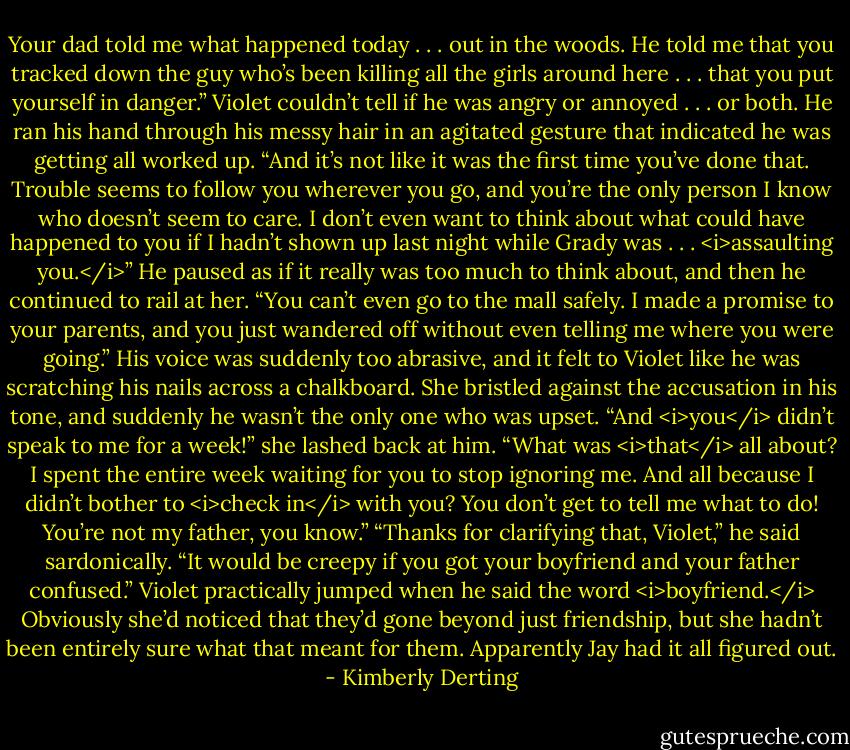 Your dad told me what happened today . . . out in the woods. He told me that you tracked down the guy who’s been killing all the girls around here . . . that you put yourself in danger.” Violet couldn’t tell if he was angry or annoyed . . . or both. He ran his hand through his messy hair in an agitated gesture that indicated he was getting all worked up. “And it’s not like it was the first time you’ve done that. Trouble seems to follow you wherever you go, and you’re the only person I know who doesn’t seem to care. I don’t even want to think about what could have happened to you if I hadn’t shown up last night while Grady was . . . <i>assaulting you.</i>” He paused as if it really was too much to think about, and then he continued to rail at her. “You can’t even go to the mall safely. I made a promise to your parents, and you just wandered off without even telling me where you were going.” His voice was suddenly too abrasive, and it felt to Violet like he was scratching his nails across a chalkboard.<br />She bristled against the accusation in his tone, and suddenly he wasn’t the only one who was upset. “And <i>you</i> didn’t speak to me for a week!” she lashed back at him. “What was <i>that</i> all about? I spent the entire week waiting for you to stop ignoring me. And all because I didn’t bother to <i>check in</i> with you? You don’t get to tell me what to do! You’re not my father, you know.”<br />“Thanks for clarifying that, Violet,” he said sardonically. “It would be creepy if you got your boyfriend and your father confused.”<br />Violet practically jumped when he said the word <i>boyfriend.</i> Obviously she’d noticed that they’d gone beyond just friendship, but she hadn’t been entirely sure what that meant for them. Apparently Jay had it all figured out. - Kimberly Derting