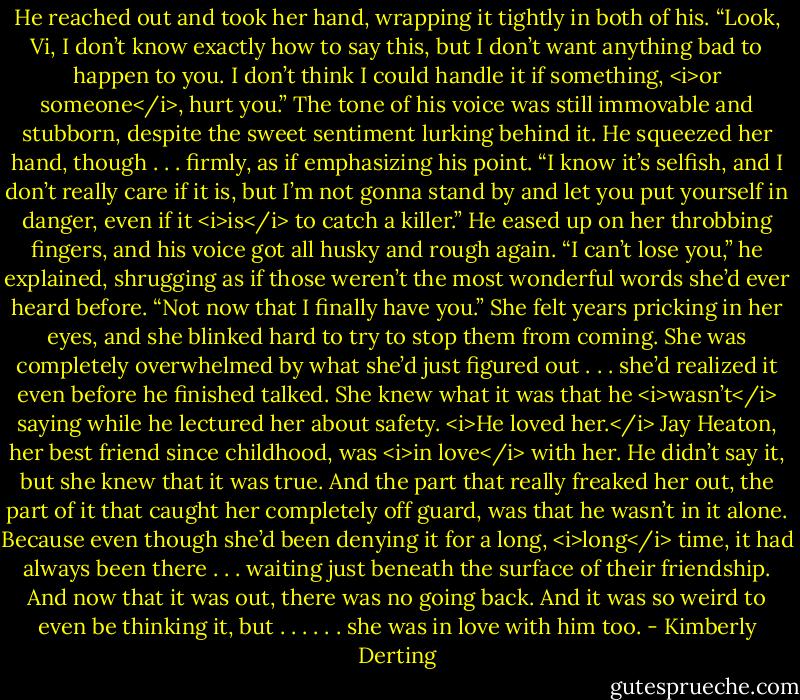 He reached out and took her hand, wrapping it tightly in both of his. “Look, Vi, I don’t know exactly how to say this, but I don’t want anything bad to happen to you. I don’t think I could handle it if something, <i>or someone</i>, hurt you.” The tone of his voice was still immovable and stubborn, despite the sweet sentiment lurking behind it. He squeezed her hand, though . . . firmly, as if emphasizing his point. “I know it’s selfish, and I don’t really care if it is, but I’m not gonna stand by and let you put yourself in danger, even if it <i>is</i> to catch a killer.” He eased up on her throbbing fingers, and his voice got all husky and rough again. “I can’t lose you,” he explained, shrugging as if those weren’t the most wonderful words she’d ever heard before. “Not now that I finally have you.”<br />She felt years pricking in her eyes, and she blinked hard to try to stop them from coming. She was completely overwhelmed by what she’d just figured out . . . she’d realized it even before he finished talked. She knew what it was that he <i>wasn’t</i> saying while he lectured her about safety.<br /><i>He loved her.</i><br />Jay Heaton, her best friend since childhood, was <i>in love</i> with her. He didn’t say it, but she knew that it was true.<br />And the part that really freaked her out, the part of it that caught her completely off guard, was that he wasn’t in it alone. Because even though she’d been denying it for a long, <i>long</i> time, it had always been there . . . waiting just beneath the surface of their friendship. And now that it was out, there was no going back.<br />And it was so weird to even be thinking it, but . . .<br />. . . she was in love with him too. - Kimberly Derting