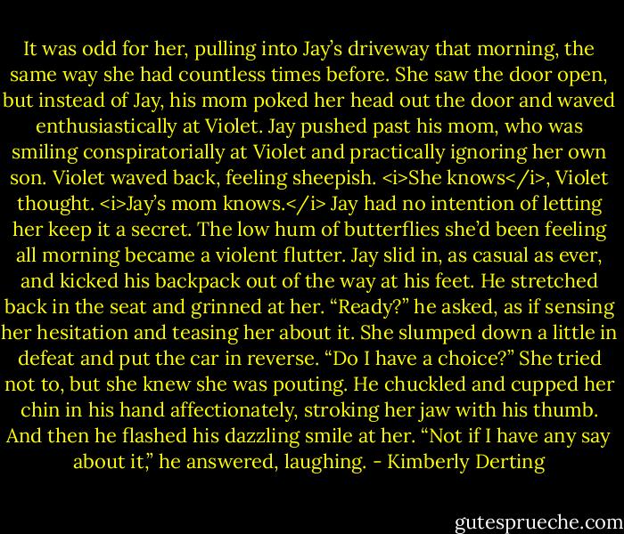 It was odd for her, pulling into Jay’s driveway that morning, the same way she had countless times before. She saw the door open, but instead of Jay, his mom poked her head out the door and waved enthusiastically at Violet. Jay pushed past his mom, who was smiling conspiratorially at Violet and practically ignoring her own son.<br />Violet waved back, feeling sheepish. <i>She knows</i>, Violet thought. <i>Jay’s mom knows.</i><br />Jay had no intention of letting her keep it a secret.<br />The low hum of butterflies she’d been feeling all morning became a violent flutter.<br />Jay slid in, as casual as ever, and kicked his backpack out of the way at his feet. He stretched back in the seat and grinned at her. “Ready?” he asked, as if sensing her hesitation and teasing her about it.<br />She slumped down a little in defeat and put the car in reverse. “Do I have a choice?” She tried not to, but she knew she was pouting.<br />He chuckled and cupped her chin in his hand affectionately, stroking her jaw with his thumb. And then he flashed his dazzling smile at her.<br />“Not if I have any say about it,” he answered, laughing. - Kimberly Derting