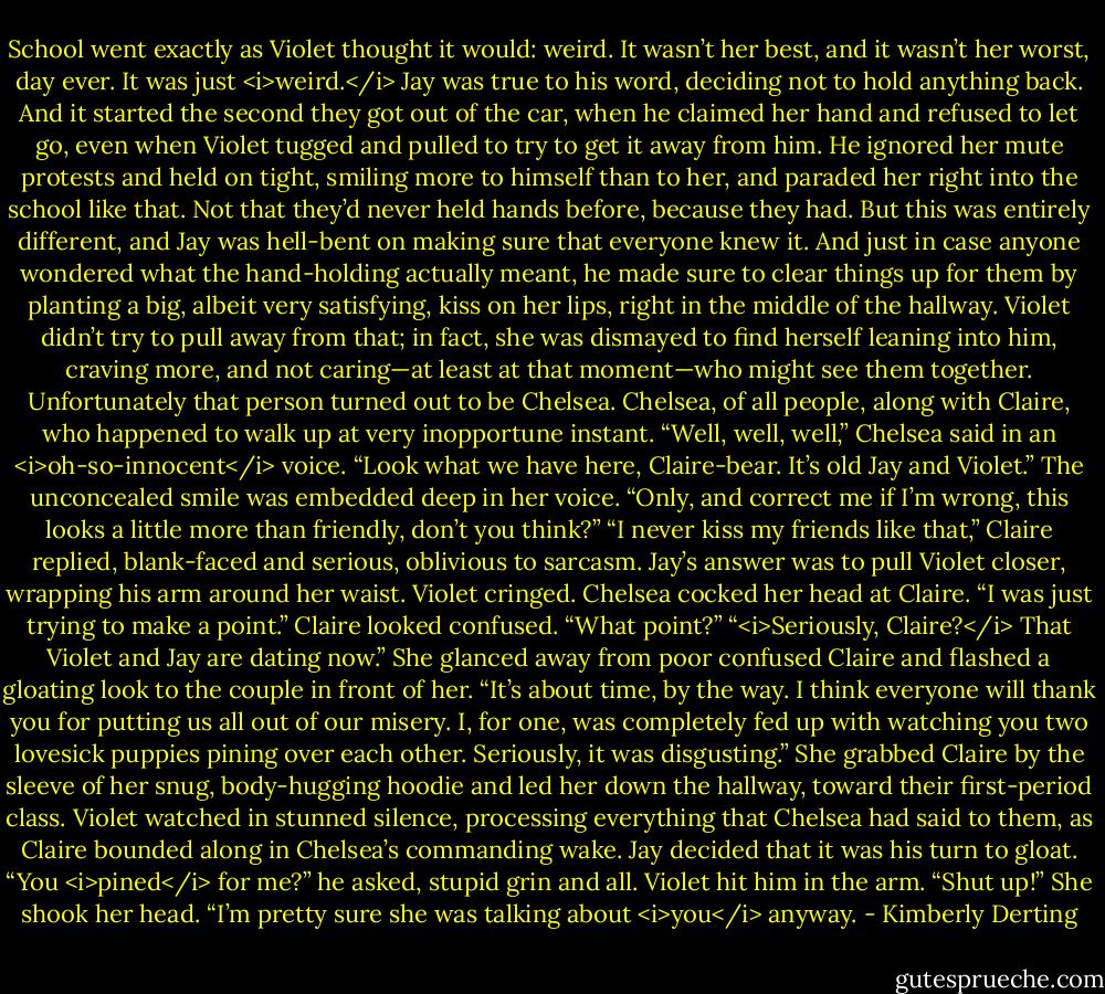 School went exactly as Violet thought it would: weird. It wasn’t her best, and it wasn’t her worst, day ever. It was just <i>weird.</i><br />Jay was true to his word, deciding not to hold anything back. And it started the second they got out of the car, when he claimed her hand and refused to let go, even when Violet tugged and pulled to try to get it away from him. He ignored her mute protests and held on tight, smiling more to himself than to her, and paraded her right into the school like that.<br />Not that they’d never held hands before, because they had. But this was entirely different, and Jay was hell-bent on making sure that everyone knew it. And just in case anyone wondered what the hand-holding actually meant, he made sure to clear things up for them by planting a big, albeit very satisfying, kiss on her lips, right in the middle of the hallway. Violet didn’t try to pull away from that; in fact, she was dismayed to find herself leaning into him, craving more, and not caring—at least at that moment—who might see them together.<br />Unfortunately that person turned out to be Chelsea. Chelsea, of all people, along with Claire, who happened to walk up at very inopportune instant.<br />“Well, well, well,” Chelsea said in an <i>oh-so-innocent</i> voice. “Look what we have here, Claire-bear. It’s old Jay and Violet.” The unconcealed smile was embedded deep in her voice. “Only, and correct me if I’m wrong, this looks a little more than friendly, don’t you think?”<br />“I never kiss my friends like that,” Claire replied, blank-faced and serious, oblivious to sarcasm.<br />Jay’s answer was to pull Violet closer, wrapping his arm around her waist. Violet cringed.<br />Chelsea cocked her head at Claire. “I was just trying to make a point.”<br />Claire looked confused. “What point?”<br />“<i>Seriously, Claire?</i> That Violet and Jay are dating now.” She glanced away from poor confused Claire and flashed a gloating look to the couple in front of her. “It’s about time, by the way. I think everyone will thank you for putting us all out of our misery. I, for one, was completely fed up with watching you two lovesick puppies pining over each other. Seriously, it was disgusting.”<br />She grabbed Claire by the sleeve of her snug, body-hugging hoodie and led her down the hallway, toward their first-period class. Violet watched in stunned silence, processing everything that Chelsea had said to them, as Claire bounded along in Chelsea’s commanding wake.<br />Jay decided that it was his turn to gloat. “You <i>pined</i> for me?” he asked, stupid grin and all.<br />Violet hit him in the arm. “Shut up!” She shook her head. “I’m pretty sure she was talking about <i>you</i> anyway. - Kimberly Derting