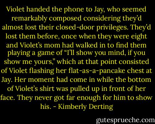 Violet handed the phone to Jay, who seemed remarkably composed considering they’d almost lost their closed-door privileges.<br />They’d lost them before, once when they were eight and Violet’s mom had walked in to find them playing a game of “I’ll show you mind, if you show me yours,” which at that point consisted of Violet flashing her flat-as-a-pancake chest at Jay. Her moment had come in while the bottom of Violet’s shirt was pulled up in front of her face. They never got far enough for him to show his. - Kimberly Derting
