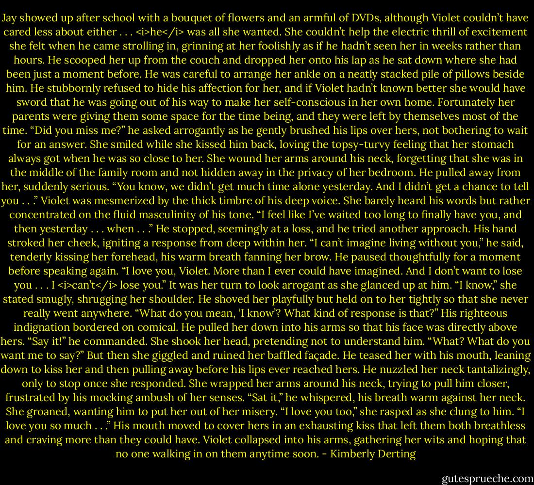 Jay showed up after school with a bouquet of flowers and an armful of DVDs, although Violet couldn’t have cared less about either . . . <i>he</i> was all she wanted. She couldn’t help the electric thrill of excitement she felt when he came strolling in, grinning at her foolishly as if he hadn’t seen her in weeks rather than hours. He scooped her up from the couch and dropped her onto his lap as he sat down where she had been just a moment before. He was careful to arrange her ankle on a neatly stacked pile of pillows beside him.<br />He stubbornly refused to hide his affection for her, and if Violet hadn’t known better she would have sword that he was going out of his way to make her self-conscious in her own home. Fortunately her parents were giving them some space for the time being, and they were left by themselves most of the time.<br />“Did you miss me?” he asked arrogantly as he gently brushed his lips over hers, not bothering to wait for an answer.<br />She smiled while she kissed him back, loving the topsy-turvy feeling that her stomach always got when he was so close to her. She wound her arms around his neck, forgetting that she was in the middle of the family room and not hidden away in the privacy of her bedroom.<br />He pulled away from her, suddenly serious. “You know, we didn’t get much time alone yesterday. And I didn’t get a chance to tell you . . .”<br />Violet was mesmerized by the thick timbre of his deep voice. She barely heard his words but rather concentrated on the fluid masculinity of his tone.<br />“I feel like I’ve waited too long to finally have you, and then yesterday . . . when . . .” He stopped, seemingly at a loss, and he tried another approach. His hand stroked her cheek, igniting a response from deep within her. “I can’t imagine living without you,” he said, tenderly kissing her forehead, his warm breath fanning her brow. He paused thoughtfully for a moment before speaking again. “I love you, Violet. More than I ever could have imagined. And I don’t want to lose you . . . I <i>can’t</i> lose you.”<br />It was her turn to look arrogant as she glanced up at him. “I know,” she stated smugly, shrugging her shoulder.<br />He shoved her playfully but held on to her tightly so that she never really went anywhere. “What do you mean, ‘I know’? What kind of response is that?” His righteous indignation bordered on comical. He pulled her down into his arms so that his face was directly above hers. “Say it!” he commanded.<br />She shook her head, pretending not to understand him. “What? What do you want me to say?” But then she giggled and ruined her baffled façade.<br />He teased her with his mouth, leaning down to kiss her and then pulling away before his lips ever reached hers. He nuzzled her neck tantalizingly, only to stop once she responded. She wrapped her arms around his neck, trying to pull him closer, frustrated by his mocking ambush of her senses.<br />“Sat it,” he whispered, his breath warm against her neck.<br />She groaned, wanting him to put her out of her misery. “I love you too,” she rasped as she clung to him. “I love you so much . . .”<br />His mouth moved to cover hers in an exhausting kiss that left them both breathless and craving more than they could have. Violet collapsed into his arms, gathering her wits and hoping that no one walking in on them anytime soon. - Kimberly Derting