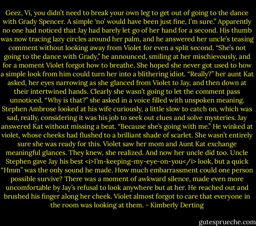 Geez, Vi, you didn’t need to break your own leg to get out of going to the dance with Grady Spencer. A simple ‘no’ would have been just fine, I’m sure.”<br />Apparently no one had noticed that Jay had barely let go of her hand for a second. His thumb was now tracing lazy circles around her palm, and he answered her uncle’s teasing comment without looking away from Violet for even a split second. “She’s not going to the dance with Grady,” he announced, smiling at her mischievously, and for a moment Violet forgot how to breathe. She hoped she never got used to how a simple look from him could turn her into a blithering idiot.<br />“Really?” her aunt Kat asked, her eyes narrowing as she glanced from Violet to Jay, and then down at their intertwined hands. Clearly she wasn’t going to let the comment pass unnoticed. “Why is that?” she asked in a voice filled with unspoken meaning.<br />Stephen Ambrose looked at his wife curiously, a little slow to catch on, which was sad, really, considering it was his job to seek out clues and solve mysteries.<br />Jay answered Kat without missing a beat. “Because she’s going with me.” He winked at violet, whose cheeks had flushed to a brilliant shade of scarlet. She wasn’t entirely sure she was ready for this.<br />Violet saw her mom and Aunt Kat exchange meaningful glances.<br />They knew, she realized. And now her uncle did too.<br />Uncle Stephen gave Jay his best <i>I’m-keeping-my-eye-on-you</i> look, but a quick “Hmm” was the only sound he made.<br />How much embarrassment could one person possible survive?<br />There was a moment of awkward silence, made even more uncomfortable by Jay’s refusal to look anywhere but at her. He reached out and brushed his finger along her cheek. Violet almost forgot to care that everyone in the room was looking at them. - Kimberly Derting